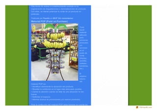 Otra forma de animar el establecimiento consiste en la
organiz ación de degustaciones o demostraciones de producto.
Con ellas, se intenta potenciar la venta de un producto en
particular.

Publicado por Faustin en 08:07 Sin comentarios:
Mat erial POP (Point on Purchase)

                                                       Toda
                                                       aquel
                                                       material
                                                       utiliz ado
                                                       para
                                                       promover
                                                       productos
                                                       y/o
                                                       servicios
                                                       en el
                                                       punto de
                                                       venta
                                                       (display,
                                                       cenefas,
                                                       carteles,
                                                       banderas,
                                                       etc.).

                                                       El
                                                       objetivo
                                                       básico
                                                       del
material POP es:
• Identificar claramente la ubicación del producto.
• Resaltar la exhibición en el lugar más adecuado posible.
• Llamar la atención cuando se trate de una ubicación no tan
buena.
• Defender el espacio.
• Informar acerca de promociones y/o nuevos productos.

Para la confección del material POP debe tomarse en cuenta las
                                                                    PDFmyURL.com
 