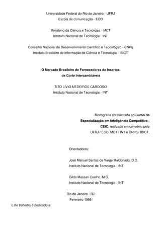 Universidade Federal do Rio de Janeiro - UFRJ
Escola de comunicação - ECO
Ministério da Ciência e Tecnologia - MCT
Instituto Nacional de Tecnologia - INT
Conselho Nacional de Desenvolvimento Científico e Tecnológico - CNPq
Instituto Brasileiro de Informação de Ciência e Tecnologia - IBICT
O Mercado Brasileiro de Fornecedores de Insertos
de Corte Intercambiáveis
TITO LÍVIO MEDEIROS CARDOSO
Instituto Nacional de Tecnologia - INT
Monografia apresentada ao Curso de
Especialização em Inteligência Competitiva -
CEIC, realizado em convênio pela
UFRJ / ECO, MCT / INT e CNPq / IBICT.
Orientadores:
José Manuel Santos de Varge Maldonado, D.C.
Instituto Nacional de Tecnologia - INT
Gilda Massari Coelho, M.C.
Instituto Nacional de Tecnologia - INT
Rio de Janeiro - RJ
Fevereiro 1998
Este trabalho é dedicado a:
 