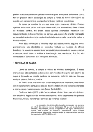 2


podem ocasionar ganhos ou perdas financeiras para a empresa, juntamente com o
fato de precisar adotar estratégias de compra e venda de moeda estrangeira, de
acordo com o andamento e acompanhamento das variáveis econômicas.
      As trocas de moedas de um país para outro, chama-se câmbio. Existem
agentes autorizados para a realização dessa tarefa, e a esse cenário, dá-se o nome
de mercado cambial. No Brasil, esses agentes autorizados trabalham sob-
regulamentação do Banco Central, ele por sua vez, quando há grande valorização
ou desvalorização da moeda, acaba interferindo no mercado, para tentar deixar a
moeda estável.
      Além desta introdução, o presente artigo está estruturado da seguinte forma:
primeiramente são abordados os conceitos relativos ao mercado de câmbio
brasileiro, na sequência, apresenta-se a metodologia empregada no estudo, a seguir
o enfoque recai sobre a análise e interpretação dos resultados. Por fim, são
destacadas as conclusões e as limitações do estudo.


1 DEFINIÇÃO DE CÂMBIO


      Define-se câmbio, a compra e venda de moedas estrangeiras. É nesse
mercado que são realizadas as transações com moeda estrangeira, com objetivo de
suprir a demanda por moeda existente na economia, podendo esta ser feita por
qualquer pessoa, física ou jurídica.
      No Brasil, estas operações não podem ser praticadas livremente, elas devem
ser obrigatoriamente conduzidas através de um estabelecimento bancário autorizado
a operar, sendo regulamentadas pelo Banco Central (BC).
      Conforme Vieira (2008, p.43) “o mercado de câmbio é um mercado dinâmico
que envolve a negociação de moedas estrangeiras, muito dependente das políticas
financeiras, fiscais, monetárias e cambiais do comércio exterior”.


                              As operações de câmbio são atividades complexas, não somente
                      em virtude das inúmeras normas ditadas pelo BC, que são constantemente
                      alteradas, mas também, devido á dependência de regras internacionais,
                      fixadas pela Câmara do Comércio Internacional, pelos tratados
                      internacionais e pelo uso de costumes locais de diversos países parceiros
                      da negociação (VIEIRA, 2008, p.44).
 