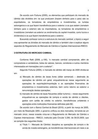 3


      De acordo com Fortuna (2005), os elementos que participam do mercado de
câmbio são divididos em: os que produzem (trazem dinheiro para o país) são os
exportadores, os tomadores de empréstimos e investimentos, os turistas
estrangeiros e os que fazem transferência para o exterior; e os que cedem (remetem
dinheiro para o exterior) são os importadores, os tomadores de empréstimos e
investidores (remetem ao exterior os rendimentos do capital investido, como lucros e
dividendos) e os que fazem transferência para o exterior.
      Buscando conhecer como é a estrutura do mercado cambial, o tópico a seguir
visa apresentar as divisões do mercado de câmbio e também citar e explicar alguns
aspectos do Regulamento do Mercado de Câmbio e Capitais Internacionais-RMCCI.


2 ESTRUTURA DO MERCADO CAMBIAL


      Conforme Ratti (2006, p.106), “o mercado cambial compreende, além de
compradores e vendedores, bolsa de valores, bancos, corretores e outros membros
interessados em transações com o exterior”.
      Segundo Fortuna (2005), o mercado de câmbio até março de 2005 dividia-se
em:
      a) Mercado de câmbio de taxas livres (dólar comercial) – destinado às
         operações de câmbio em geral, enquadrando-se nesse seguimento as
         operações de exportação/importação e as operações financeiras de
         empréstimos e investimentos externos, bem como retorno ao exterior a
         remuneração destas operações;
      b) mercado de câmbio de taxas flutuantes (dólar turismo) – nesse seguimento
         enquadram-se as operações de compra e venda de câmbio a clientes,
         gastos com cartão de crédito no exterior, transferências unilaterais e
         operações entre instituições financeiras definidas pelo BC.
      De acordo com o Banco Central do Brasil (2010), a partir de março de 2005,
por meio da Resolução 3265, o governo unificou os dois mercados, tornando-se um
mercado único, nessa ocasião criou-se o Regulamento do Mercado de Câmbio e
Capitais Internacionais - RMCCI, instituído pela Circular 3.280, de 09.03.2005, que
se compõe dos seguintes títulos:
      a) Título 1 - Mercado de Câmbio: disciplina as operações de compra e de
         venda de moeda estrangeira, as transferências internacionais em reais e as
 