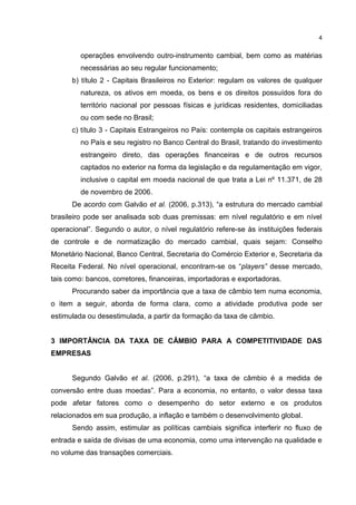 4


         operações envolvendo outro-instrumento cambial, bem como as matérias
         necessárias ao seu regular funcionamento;
      b) título 2 - Capitais Brasileiros no Exterior: regulam os valores de qualquer
         natureza, os ativos em moeda, os bens e os direitos possuídos fora do
         território nacional por pessoas físicas e jurídicas residentes, domiciliadas
         ou com sede no Brasil;
      c) título 3 - Capitais Estrangeiros no País: contempla os capitais estrangeiros
         no País e seu registro no Banco Central do Brasil, tratando do investimento
         estrangeiro direto, das operações financeiras e de outros recursos
         captados no exterior na forma da legislação e da regulamentação em vigor,
         inclusive o capital em moeda nacional de que trata a Lei nº 11.371, de 28
         de novembro de 2006.
      De acordo com Galvão et al. (2006, p.313), “a estrutura do mercado cambial
brasileiro pode ser analisada sob duas premissas: em nível regulatório e em nível
operacional”. Segundo o autor, o nível regulatório refere-se às instituições federais
de controle e de normatização do mercado cambial, quais sejam: Conselho
Monetário Nacional, Banco Central, Secretaria do Comércio Exterior e, Secretaria da
Receita Federal. No nível operacional, encontram-se os “players” desse mercado,
tais como: bancos, corretores, financeiras, importadoras e exportadoras.
      Procurando saber da importância que a taxa de câmbio tem numa economia,
o item a seguir, aborda de forma clara, como a atividade produtiva pode ser
estimulada ou desestimulada, a partir da formação da taxa de câmbio.


3 IMPORTÂNCIA DA TAXA DE CÂMBIO PARA A COMPETITIVIDADE DAS
EMPRESAS


      Segundo Galvão et al. (2006, p.291), “a taxa de câmbio é a medida de
conversão entre duas moedas”. Para a economia, no entanto, o valor dessa taxa
pode afetar fatores como o desempenho do setor externo e os produtos
relacionados em sua produção, a inflação e também o desenvolvimento global.
      Sendo assim, estimular as políticas cambiais significa interferir no fluxo de
entrada e saída de divisas de uma economia, como uma intervenção na qualidade e
no volume das transações comerciais.
 