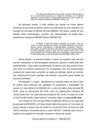 5

                            Um câmbio desvalorizado ocorre quando a moeda local encontra-se
                    em um valor inferior ao dólar ou à moeda de referência. Já um câmbio
                    valorizado, ocorre quando a moeda local encontra-se no valor superior ao
                    dólar ou à moeda de referência (MARIANO, 2005, p.32).


      Na afirmação anterior, o autor enfatiza que quando há muitos dólares
circulando na economia doméstica, ocorre uma valorização do real; passando, por
exemplo, de uma taxa de R$/US$ 2,00 para R$/US$ 1,80, porém, quando há uma
redução dessa movimentação, acontece uma desvalorização da moeda local,
passando por exemplo de R$/US$ 2,00 para R$/US$ 2,20.


                             No Brasil, o regime de câmbio é flutuante, no entanto, o BC por
                    exercer o controle do fluxo das divisas, ele acaba interferindo no mercado
                    quando ocorrem valorizações ou desvalorizações excessivas. Quando o
                    dólar atinge um patamar elevado, o BC entra no mercado vendendo dólares
                    ou títulos cambiais; quando o dólar está em patamar muito baixo, o BC
                    compra dólares, com o intuito de forçar sua valorização. A esse mecanismo,
                    os economistas dão o nome de flutuação suja (MARIANO, 2005, p.32).


      Dessa maneira, os governos tendem a buscar um equilíbrio para que não
ocorram valorizações ou desvalorizações excessivas. Quando a moeda local está
supervalorizada, o país perde competitividade no exterior, pois seus produtos ficam
mais caros no comércio internacional. Em contrapartida, com uma desvalorização
excessiva da moeda local, aumentam os custos da produção, devido ao aumento
das matérias-primas como o petróleo, por exemplo, o que pode causar inflação na
economia doméstica.
      Na ilustração 1, a seguir, apresenta-se um exemplo prático de como a taxa
de câmbio pode influenciar nas operações de importações e exportações. No
cenário A, a taxa câmbio é de R$/US$ 2,50, o custo da matéria- prima nacional R$
35,00, custo da mão-de-obra R$ 15,00, custo da matéria-prima importada R$
125,00, tendo assim um custo total de produção de R$ 175,00, e o preço de venda
no valor de US$ 100,00, nesse cenário A, a empresa obtém um lucro de R$ 75,00.
      Já no cenário B, com uma taxa câmbio de R$/US$ 3,50 tem-se um custo total
de produção de R$ 225,00, com base nesses dados formulou-se um novo preço de
venda, obtendo o mesmo lucro de cenário A, ou seja R$ 75,00. Ao invés dos US$
100,00 anteriores a mercadoria passa a custar US$ 85,71, podendo assim tornar o
produto mais competitivo no mercado, ampliando o volume de vendas.

                      Taxa de câmbio do Cenário A = R$/US$ 2,50
 