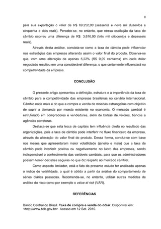8


pela sua exportação o valor de R$ 69.252,00 (sessenta e nove mil duzentos e
cinquenta e dois reais). Percebe-se, no entanto, que nessa oscilação da taxa de
câmbio ocorreu uma diferença de R$: 3.816,00 (três mil oitocentos e dezesseis
reais).
          Através desta análise, constata-se como a taxa de câmbio pode influenciar
nas estratégias das empresas alterando assim o valor final do produto. Observa-se
que, com uma alteração de apenas 5,22% (R$ 0,09 centavos) em cada dólar
negociado resultou em uma considerável diferença, o que certamente influenciará na
competitividade da empresa.


                                      CONCLUSÃO


          O presente artigo apresentou a definição, estrutura e a importância da taxa de
câmbio para a competitividade das empresas brasileiras no cenário internacional.
Câmbio nada mais é do que a compra e venda de moedas estrangeiras com objetivo
de suprir a demanda por moeda existente na economia. O mercado cambial é
estruturado em compradores e vendedores, além de bolsas de valores, bancos e
agências corretoras.
          Destaca-se que esta troca de capitais tem influência direta no resultado das
organizações, pois a taxa de câmbio pode interferir no fluxo financeiro da empresa,
através da alteração do valor final do produto. Dessa forma, conclui-se com base
nos meses que apresentaram maior volatilidade (janeiro e maio) que a taxa de
câmbio pode interferir positiva ou negativamente no lucro das empresas, sendo
indispensável o conhecimento das variáveis cambiais, para que os administradores
possam tomar decisões seguras no que diz respeito ao mercado cambial.
          Como aspecto limitador, está o fato do presente estudo ter analisado apenas
o índice de volatilidade, o qual é obtido a partir da análise do comportamento de
séries diárias passadas. Recomenda-se, no entanto, utilizar outras medidas de
análise do risco como por exemplo o value at risk (VAR).


                                     REFERÊNCIAS


Banco Central do Brasil. Taxa de compra e venda do dólar. Disponível em:
<http://www.bcb.gov.br> Acesso em 12 Set. 2010.
 