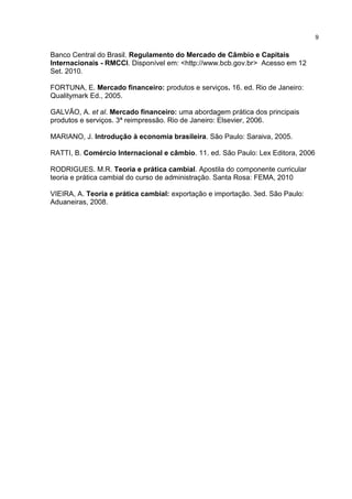 9


Banco Central do Brasil. Regulamento do Mercado de Câmbio e Capitais
Internacionais - RMCCI. Disponível em: <http://www.bcb.gov.br> Acesso em 12
Set. 2010.

FORTUNA, E. Mercado financeiro: produtos e serviços. 16. ed. Rio de Janeiro:
Qualitymark Ed., 2005.

GALVÃO, A. et al. Mercado financeiro: uma abordagem prática dos principais
produtos e serviços. 3ª reimpressão. Rio de Janeiro: Elsevier, 2006.

MARIANO, J. Introdução à economia brasileira. São Paulo: Saraiva, 2005.

RATTI, B. Comércio Internacional e câmbio. 11. ed. São Paulo: Lex Editora, 2006

RODRIGUES. M.R. Teoria e prática cambial. Apostila do componente curricular
teoria e prática cambial do curso de administração. Santa Rosa: FEMA, 2010

VIEIRA, A. Teoria e prática cambial: exportação e importação. 3ed. São Paulo:
Aduaneiras, 2008.
 
