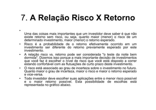 7. A Relação Risco X Retorno
•
    Uma das coisas mais importantes que um investidor deve saber é que não
    existe retorno sem risco, ou seja, quanto maior (menor) o risco de um
    determinado investimento, maior (menor) o retorno esperado.
•   Risco é a probabilidade de o retorno efetivamente ocorrido em um
    investimento ser diferente do retorno previamente esperado por este
    investimento.
•   A relação risco vs. retorno pode ser considerada "o teste da noite bem
    dormida". Dizemos isso porque a mais importante decisão de investimentos
    que você faz é escolher o nível de risco que você está disposto a correr
    estando confortável com as flutuações de curto prazo deste investimento.
•   O risco está associado ao grau de incerteza sobre o investimento no futuro.
    Quanto maior o grau de incerteza, maior o risco e maior o retorno esperado
    e vice-versa.
•   Todo investidor deve escolher suas aplicações entre o menor risco possível
    e o maior retorno possível. Esta possibilidade de escolhas está
    representada no gráfico abaixo.
 