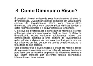 8. Como Diminuir o Risco?
• É possível diminuir o risco de seus investimentos através da
  diversificação. Diversificar significa combinar em uma mesma
  carteira de investimentos ativos com características
  diferentes, pois ativos com características distintas tendem a
  obter retornos distintos e a seguir diferentes tendências.
• O objetivo da diversificação é conseguir os melhores retornos
  potenciais para um determinado nível de risco. O efeito da
  diversificação ocorre conforme adicionamos ativos com
  características distintas a uma carteira de investimentos,
  reduzindo-se a chance de que uma eventual perda em um
  dos ativos ou um fato gerador de perdas ocasione perdas na
  totalidade de sua carteira.
• Vale destacar que a diversificação é eficaz até mesmo dentro
  de um mesmo mercado, como a bolsa de valores, bastando
  para isso que se escolha empresas de diferentes setores e
  que sejam afetadas por diferentes fatores econômicos,
  internacionais, entre outros.
 