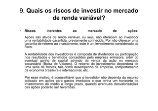 9. Quais os riscos de investir no mercado
            de renda variável?

•   Riscos        inerentes        ao        mercado         de        ações:
    Ações são ativos de renda variável, ou seja, não oferecem ao investidor
    uma rentabilidade garantida, previamente conhecida. Por não oferecer uma
    garantia de retorno ao investimento, este é um investimento considerado de
    risco.

    A rentabilidade dos investidores é composta de dividendos ou participação
    nos resultados e benefícios concedidos pela empresa emissora, além do
    eventual ganho de capital advindo da venda da ação no mercado
    secundário (Bolsa de Valores). O retorno do investimento dependerá de
    uma série de fatores, tais como desempenho da empresa, comportamento
    da economia brasileira e internacional, etc.

    Por esse motivo, é aconselhável que o investidor não dependa do recurso
    aplicado em ações para gastos imediatos e que tenha um horizonte de
    investimento de médio e longo prazo, quando eventuais desvalorizações
    das ações poderão ser revertidas.
 