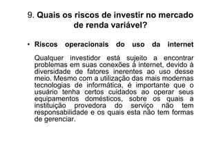 9. Quais os riscos de investir no mercado
            de renda variável?

• Riscos   operacionais   do   uso   da   internet
 Qualquer investidor está sujeito a encontrar
 problemas em suas conexões à internet, devido à
 diversidade de fatores inerentes ao uso desse
 meio. Mesmo com a utilização das mais modernas
 tecnologias de informática, é importante que o
 usuário tenha certos cuidados ao operar seus
 equipamentos domésticos, sobre os quais a
 instituição provedora do serviço não tem
 responsabilidade e os quais esta não tem formas
 de gerenciar.
 