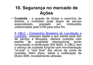 10. Segurança no mercado de
             Ações
• Custódia - a guarda de títulos e exercício de
  direitos, o investidor pode dispor de serviço
  especializado,    prestado   por     instituições
  credenciadas pela CVM para esse fim.

  A CBLC - Companhia Brasileira de Liquidação e
  Custódia , empresa ligada e que presta esse tipo
  de serviço à Bovespa, oferece custódia com
  padrão de qualidade internacional, tendo
  conquistado a certificação ISO 9002. A CBLC tem
  o serviço de custódia fungível com movimentação
  "on-line" e "real time" dos ativos da conta de
  custódia. Além disso, adota a codificação de
  títulos ISIN, mundialmente utilizada.
 