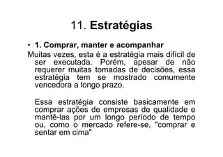 11. Estratégias
• 1. Comprar, manter e acompanhar
Muitas vezes, esta é a estratégia mais difícil de
  ser executada. Porém, apesar de não
  requerer muitas tomadas de decisões, essa
  estratégia tem se mostrado comumente
  vencedora a longo prazo.

  Essa estratégia consiste basicamente em
  comprar ações de empresas de qualidade e
  mantê-las por um longo período de tempo
  ou, como o mercado refere-se, "comprar e
  sentar em cima"
 
