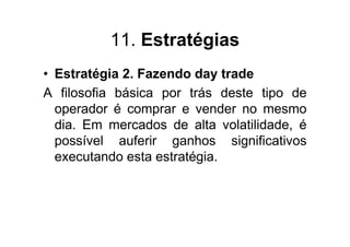 11. Estratégias
• Estratégia 2. Fazendo day trade
A filosofia básica por trás deste tipo de
  operador é comprar e vender no mesmo
  dia. Em mercados de alta volatilidade, é
  possível auferir ganhos significativos
  executando esta estratégia.
 