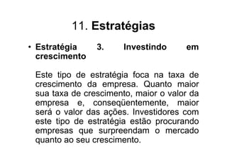 11. Estratégias
• Estratégia    3.     Investindo     em
  crescimento

 Este tipo de estratégia foca na taxa de
 crescimento da empresa. Quanto maior
 sua taxa de crescimento, maior o valor da
 empresa e, conseqüentemente, maior
 será o valor das ações. Investidores com
 este tipo de estratégia estão procurando
 empresas que surpreendam o mercado
 quanto ao seu crescimento.
 