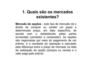 1. Quais são os mercados
            existentes?
Mercado de opções - este tipo de mercado dá o
direito de comprar ou vender um papel a
determinado preço, em data específica, de
acordo com o estabelecido pelas partes
envolvidas (vendedor e comprador). As opções
são negociadas por meio do pagamento de um
prêmio, e o resultado da operação é calculado
pela diferença entre o preço de mercado na data
da realização da opção (compra ou venda) e o
valor pago pelo prêmio.
 
