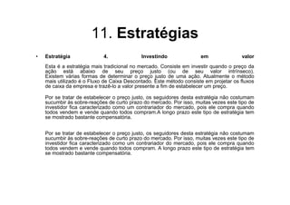 11. Estratégias
•   Estratégia              4.              Investindo               em               valor
    Esta é a estratégia mais tradicional no mercado. Consiste em investir quando o preço da
    ação está abaixo de seu preço justo (ou de seu valor intrínseco).
    Existem várias formas de determinar o preço justo de uma ação. Atualmente o método
    mais utilizado é o Fluxo de Caixa Descontado. Este método consiste em projetar os fluxos
    de caixa da empresa e trazê-lo a valor presente a fim de estabelecer um preço.

    Por se tratar de estabelecer o preço justo, os seguidores desta estratégia não costumam
    sucumbir às sobre-reações de curto prazo do mercado. Por isso, muitas vezes este tipo de
    investidor fica caracterizado como um contrariador do mercado, pois ele compra quando
    todos vendem e vende quando todos compram.A longo prazo este tipo de estratégia tem
    se mostrado bastante compensatória.


    Por se tratar de estabelecer o preço justo, os seguidores desta estratégia não costumam
    sucumbir às sobre-reações de curto prazo do mercado. Por isso, muitas vezes este tipo de
    investidor fica caracterizado como um contrariador do mercado, pois ele compra quando
    todos vendem e vende quando todos compram. A longo prazo este tipo de estratégia tem
    se mostrado bastante compensatória.
 