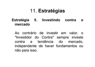 11. Estratégias
Estratégia    5.   Investindo   contra   o
 mercado

 Ao contrário de investir em valor, o
 "Investidor do Contra" sempre investe
 contra a       tendência do mercado,
 independente de haver fundamentos ou
 não para isso.
 