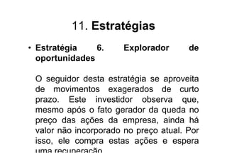 11. Estratégias
• Estratégia    6.     Explorador      de
  oportunidades

 O seguidor desta estratégia se aproveita
 de movimentos exagerados de curto
 prazo. Este investidor observa que,
 mesmo após o fato gerador da queda no
 preço das ações da empresa, ainda há
 valor não incorporado no preço atual. Por
 isso, ele compra estas ações e espera
 uma recuperação.
 