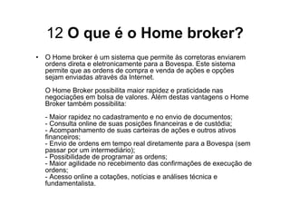 12 O que é o Home broker?
• O Home broker é um sistema que permite às corretoras enviarem
  ordens direta e eletronicamente para a Bovespa. Este sistema
  permite que as ordens de compra e venda de ações e opções
  sejam enviadas através da Internet.
  O Home Broker possibilita maior rapidez e praticidade nas
  negociações em bolsa de valores. Além destas vantagens o Home
  Broker também possibilita:
  - Maior rapidez no cadastramento e no envio de documentos;
  - Consulta online de suas posições financeiras e de custódia;
  - Acompanhamento de suas carteiras de ações e outros ativos
  financeiros;
  - Envio de ordens em tempo real diretamente para a Bovespa (sem
  passar por um intermediário);
  - Possibilidade de programar as ordens;
  - Maior agilidade no recebimento das confirmações de execução de
  ordens;
  - Acesso online a cotações, notícias e análises técnica e
  fundamentalista.
 