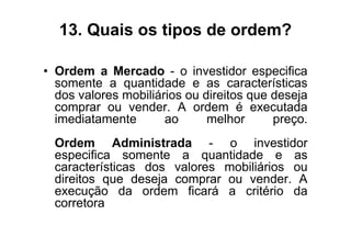 13. Quais os tipos de ordem?

• Ordem a Mercado - o investidor especifica
  somente a quantidade e as características
  dos valores mobiliários ou direitos que deseja
  comprar ou vender. A ordem é executada
  imediatamente       ao      melhor      preço.
  Ordem Administrada - o investidor
  especifica somente a quantidade e as
  características dos valores mobiliários ou
  direitos que deseja comprar ou vender. A
  execução da ordem ficará a critério da
  corretora
 