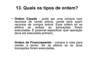 13. Quais os tipos de ordem?

• Ordem Casada - pode ser uma compra com
  recursos de venda prévia, venda para suprir
  recursos de compra prévia. Essa ordem só se
  efetiva se ambas as transações forem
  executadas. É possível especificar qual operação
  deve ser executada primeiro.


  Ordem de Financiamento - compra à vista para
  vender a termo. Só se efetiva se as duas
  transações forem executadas.
 