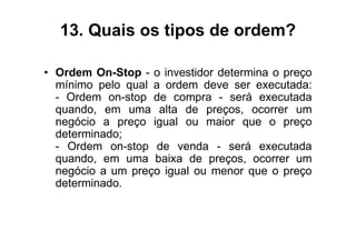 13. Quais os tipos de ordem?

• Ordem On-Stop - o investidor determina o preço
  mínimo pelo qual a ordem deve ser executada:
  - Ordem on-stop de compra - será executada
  quando, em uma alta de preços, ocorrer um
  negócio a preço igual ou maior que o preço
  determinado;
  - Ordem on-stop de venda - será executada
  quando, em uma baixa de preços, ocorrer um
  negócio a um preço igual ou menor que o preço
  determinado.
 
