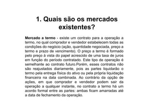 1. Quais são os mercados
             existentes?
Mercado a termo - existe um contrato para a operação a
termo, no qual comprador e vendedor estabelecem todas as
condições do negócio (ação, quantidade negociada, preço a
termo e prazo de vencimento). O preço a termo é formado
pelo preço à vista do papel acrescido de uma taxa de juros
em função do período contratado. Este tipo de operação é
semelhante ao contrato futuro.Porém, esses contratos não
são reajustados diariamente, pois as partes liquidarão o
termo pela entrega física do ativo ou pela própria liquidação
financeira na data combinada. Ao contrário da opção de
ações, em que comprador e vendedor podem sair da
operação a qualquer instante, no contrato a termo há um
acordo formal entre as partes: ambas ficam amarradas até
a data de fechamento da operação.
 