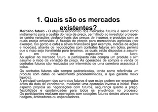 1. Quais são os mercados
                        existentes?
Mercado futuro - O objetivo econômico dos mercados futuros é servir como
instrumento para a gestão do risco de preço, permitindo ao investidor proteger-
se contra variações desfavoráveis dos preços de insumos e produtos com os
quais esteja envolvido. A fixação de preços para mercadorias agrícolas (por
exemplo, boi gordo e café) e ativos financeiros (por exemplo, índices de ações
e moedas), através de negociações com contratos futuros em bolsa, permite
que o risco seja transferido para terceiros, os quais estão dispostos a assumi-
lo         em        troca        de         expectativa        de        lucro.
Ao aplicar no mercado futuro, o participante não compra um produto e sim
assume o risco da variação do preço. As operações de compra e venda de
contratos futuros são realizadas por intermédio de uma corretora associada à
bolsa.
Os contratos futuros são sempre padronizados, tendo como referência um
produto com datas de vencimento predeterminadas, o que garante maior
liquidez.
A principal vantagem dos contratos futuros é que estes podem ser encerrados
antes da data de vencimento, mediante uma operação inversa a inicial. Esse
aspecto propicia as negociações com futuros, segurança quanto a preço,
flexibilidade e oportunidades para todos os envolvidos no processo.
Os participantes realizam operações com cotações futuras destes ativos como
hedgers, arbitradores ou especuladores.
 