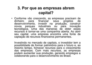 3. Por que as empresas abrem
               capital?
• Conforme vão crescendo, as empresas precisam de
  dinheiro   para    financiar   seus   projetos  de
  desenvolvimento, investir na produção, construir
  novos parques industriais ou para inovação
  tecnológica. Uma das maneiras de obter esses
  recursos é tornar-se uma companhia aberta. Ao abrir
  seu capital, uma empresa encontra uma fonte de
  captação de recursos financeiros permanentes.

  Investindo no mercado de capitais, o investidor tem a
  possibilidade de formar patrimônio para o futuro e, ao
  mesmo tempo, fornecer recursos para o crescimento
  das empresas. Com mais recursos, as empresas
  podem aumentar sua produção, gerando empregos e
  colaborando para o desenvolvimento do Brasil.
 