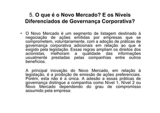 5. O que é o Novo Mercado? E os Níveis
  Diferenciados de Governança Corporativa?

• O Novo Mercado é um segmento de listagem destinado à
  negociação de ações emitidas por empresas que se
  comprometem, voluntariamente, com a adoção de práticas de
  governança corporativa adicionais em relação ao que é
  exigido pela legislação. Essas regras ampliam os direitos dos
  acionistas, melhoram a qualidade das informações
  usualmente prestadas pelas companhias entre outros
  benefícios.

  A principal inovação do Novo Mercado, em relação à
  legislação, é a proibição de emissão de ações preferenciais.
  Porém, esta não é a única. A adesão a essas práticas de
  governança distingue a companhia como Nível 1, Nível 2 ou
  Novo Mercado dependendo do grau de compromisso
  assumido pela empresa:
 