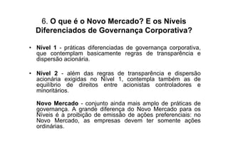 6. O que é o Novo Mercado? E os Níveis
  Diferenciados de Governança Corporativa?

• Nível 1 - práticas diferenciadas de governança corporativa,
  que contemplam basicamente regras de transparência e
  dispersão acionária.

• Nível 2 - além das regras de transparência e dispersão
  acionária exigidas no Nível 1, contempla também as de
  equilíbrio de direitos entre acionistas controladores e
  minoritários.

  Novo Mercado - conjunto ainda mais amplo de práticas de
  governança. A grande diferença do Novo Mercado para os
  Níveis é a proibição de emissão de ações preferenciais: no
  Novo Mercado, as empresas devem ter somente ações
  ordinárias.
 