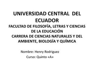 UNIVERSIDAD CENTRAL DEL
ECUADOR
FACULTAD DE FILOSOFÍA, LETRAS Y CIENCIAS
DE LA EDUCACIÓN
CARRERA DE CIENCIAS NATURALES Y DEL
AMBIENTE, BIOLOGÍA Y QUÍMICA
Nombre: Henry Rodriguez
Curso: Quinto «A»
 