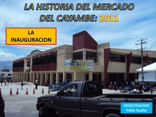 MERCADO CAYAMBE
              2011

     LA
INAUGURACION




                          INVESTIGACION
                            Pablo Guaña
 