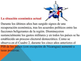 La situación económica actual
Durante los últimos años han surgido signos de una
recuperación económica, tras los acuerdos políticos entre las
facciones beligerantes de la región. Disminuyeron
sustancialmente los gastos militares y en todos los países se ha
establecido un proceso electoral democrático. Como se
observa en el Cuadro 2, durante los cinco años anteriores el
PIB de los países (con excepción de Nicaragua) aumentó a
tasas positivas.
 