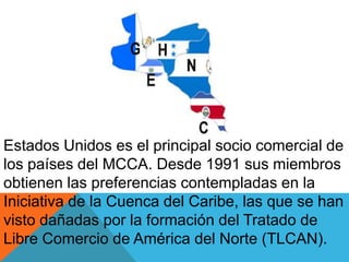 Estados Unidos es el principal socio comercial de
los países del MCCA. Desde 1991 sus miembros
obtienen las preferencias contempladas en la
Iniciativa de la Cuenca del Caribe, las que se han
visto dañadas por la formación del Tratado de
Libre Comercio de América del Norte (TLCAN).
 