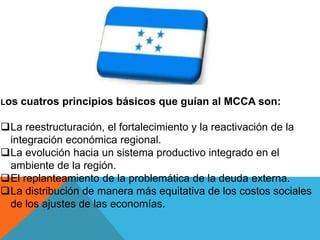 Los cuatros principios básicos que guían al MCCA son:
La reestructuración, el fortalecimiento y la reactivación de la
integración económica regional.
La evolución hacia un sistema productivo integrado en el
ambiente de la región.
El replanteamiento de la problemática de la deuda externa.
La distribución de manera más equitativa de los costos sociales
de los ajustes de las economías.
 