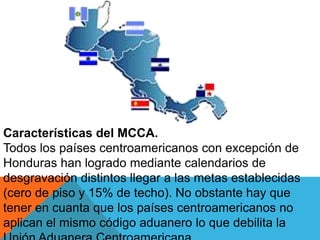 Características del MCCA.
Todos los países centroamericanos con excepción de
Honduras han logrado mediante calendarios de
desgravación distintos llegar a las metas establecidas
(cero de piso y 15% de techo). No obstante hay que
tener en cuanta que los países centroamericanos no
aplican el mismo código aduanero lo que debilita la
 