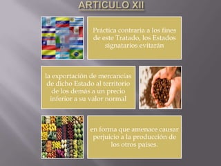 Práctica contraria a los fines
                de este Tratado, los Estados
                    signatarios evitarán



la exportación de mercancías
 de dicho Estado al territorio
   de los demás a un precio
  inferior a su valor normal



               en forma que amenace causar
                perjuicio a la producción de
                      los otros países.
 