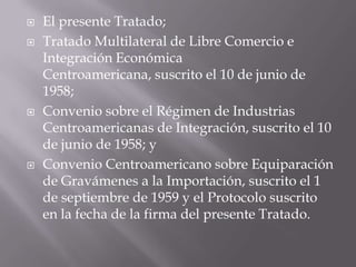    El presente Tratado;
   Tratado Multilateral de Libre Comercio e
    Integración Económica
    Centroamericana, suscrito el 10 de junio de
    1958;
   Convenio sobre el Régimen de Industrias
    Centroamericanas de Integración, suscrito el 10
    de junio de 1958; y
   Convenio Centroamericano sobre Equiparación
    de Gravámenes a la Importación, suscrito el 1
    de septiembre de 1959 y el Protocolo suscrito
    en la fecha de la firma del presente Tratado.
 