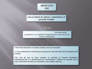 ARTICULO
                                     XXI


                 Con el objeto de aplicar y administrar el
                            presente Tratado



                                      Se crea
                Consejo Ejecutivo integrado por: un funcionario
             propietario y un suplente designados por cada una de las
                                Partes contratantes.




El Consejo Ejecutivo se reunirá cuantas veces sea necesario

Y sus resoluciones se tomarán por mayoría de votos del total de los miembros del
Consejo.

En caso de que no haya acuerdo, se recurrirá al Consejo Económico
Centroamericano y se determinará por unanimidad si deberá ser resuelto con el
voto concurrente de todos sus miembros o por simple mayoría.
 