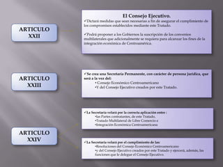 El Consejo Ejecutivo.
           Dictará medidas que sean necesarias a fin de asegurar el cumplimiento de
           los compromisos establecidos mediante este Tratado.
ARTICULO
           Podrá proponer a los Gobiernos la suscripción de los convenios
  XXII     multilaterales que adicionalmente se requiera para alcanzar los fines de la
           integración económica de Centroamérica.




           Se crea una Secretaría Permanente, con carácter de persona jurídica, que
ARTICULO   será a la vez del:
                   • Consejo Económico Centroamericano
  XXIII            •Y del Consejo Ejecutivo creados por este Tratado.




           La Secretaria velará por la correcta aplicación entre :
                 •las Partes contratantes, de este Tratado,
                 •Tratado Multilateral de Libre Comercio e
                 •Integración Económica Centroamericana

ARTICULO
  XXIV     La Secretaria velará por el cumplimiento de las:
                 •Resoluciones del Consejo Económico Centroamericano
                 •y del Consejo Ejecutivo creados por este Tratado y ejercerá, además, las
                 funciones que le delegue el Consejo Ejecutivo.
 