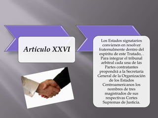 Los Estados signatarios
                   convienen en resolver
Artículo XXVI   fraternalmente dentro del
                 espíritu de este Tratado, .
                  Para integrar el tribunal
                  arbitral cada una de las
                    Partes contratantes
                 propondrá a la Secretaría
                General de la Organización
                       de los Estados
                   Centroamericanos los
                      nombres de tres
                    magistrados de sus
                     respectivas Cortes
                   Supremas de Justicia.
 