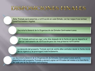 Este Tratado será sometido a ratificación en cada Estado, con las respectivas normas
constitucionales o legales.



     Secretaría General de la Organización de Estados Centroamericanos.



       El Tratado entrará en vigor ocho días después de la fecha en que se deposite el
       tercer instrumento de ratificación para los tres primeros ratificantes



     La duración del presente Tratado será de veinte años contados desde la fecha inicial
     de su vigencia y se prorrogará indefinidamente.


La Secretaría General de la Organización de Estados Centroamericanos será la
depositaria del presente Tratado y enviará copias certificadas del mismo a la Cancillería
de cada uno de los Estados contratantes
 