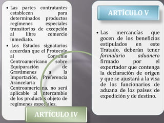 • Las partes contratantes
  establecen            para         ARTÍCULO V
  determinados productos
  regímenes       especiales
  transitorios de excepción
  al      libre    comercio     • Las mercancías que
  inmediato.                      gocen de los beneficios
• Los Estados signatarios         estipulados    en      este
  acuerdan que el Protocolo       Tratado, deberán tener
  al               Convenio       formulario      aduanero
  Centroamericano      sobre      firmado       por        el
  Equiparación            de      exportador que contenga
  Gravámenes        a      la     la declaración de origen
  Importación, Preferencia        y que se ajustará a la visa
  Arancelaria                     de los funcionarios de
  Centroamericana, no será        aduana de los países de
  aplicable al intercambio
  de los productos objeto de      expedición y de destino.
  regímenes especiales.

             ARTÍCULO IV
 