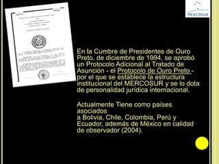 En la Cumbre de Presidentes de Ouro
Preto, de diciembre de 1994, se aprobó
un Protocolo Adicional al Tratado de
Asunción - el Protocolo de Ouro Preto -
por el que se establece la estructura
institucional del MERCOSUR y se lo dota
de personalidad jurídica internacional.
Actualmente Tiene como países
asociados
a Bolivia, Chile, Colombia, Perú y
Ecuador, además de México en calidad
de observador (2004).
 