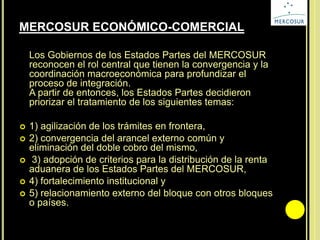 MERCOSUR ECONÓMICO-COMERCIAL
Los Gobiernos de los Estados Partes del MERCOSUR
reconocen el rol central que tienen la convergencia y la
coordinación macroeconómica para profundizar el
proceso de integración.
A partir de entonces, los Estados Partes decidieron
priorizar el tratamiento de los siguientes temas:
 1) agilización de los trámites en frontera,
 2) convergencia del arancel externo común y
eliminación del doble cobro del mismo,
 3) adopción de criterios para la distribución de la renta
aduanera de los Estados Partes del MERCOSUR,
 4) fortalecimiento institucional y
 5) relacionamiento externo del bloque con otros bloques
o países.
 