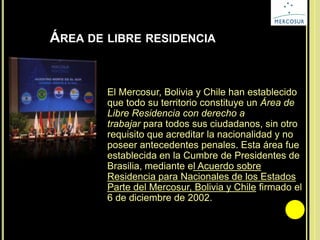ÁREA DE LIBRE RESIDENCIA
El Mercosur, Bolivia y Chile han establecido
que todo su territorio constituye un Área de
Libre Residencia con derecho a
trabajar para todos sus ciudadanos, sin otro
requisito que acreditar la nacionalidad y no
poseer antecedentes penales. Esta área fue
establecida en la Cumbre de Presidentes de
Brasilia, mediante el Acuerdo sobre
Residencia para Nacionales de los Estados
Parte del Mercosur, Bolivia y Chile firmado el
6 de diciembre de 2002.
 