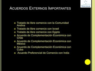 ACUERDOS EXTERNOS IMPORTANTES
 Tratado de libre comercio con la Comunidad
Andina
 Tratado de libre comercio con Israel
 Tratado de libre comercio con Egipto
 Acuerdo de Complementación Económica con
Chile
 Acuerdo de Complementación Económica con
México
 Acuerdo de Complementación Económica con
Cuba
 Acuerdo Preferencial de Comercio con India
 