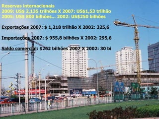 USD177,5 bilhões 2006 (+74% s/ 2005) Investimentos 2005: US$ 1,1 trilhão (49% do PIB, aumento de 25,7%) Reservas internacionais   2009:   US$ 2,135 trilhões X 2007: US$1,53 trilhão 2005: US$ 800 bilhões... 2002: US$250 bilhões Exportações 2007 : $ 1,218 trilhão X 2002: 325,6 Importações 2007:  $ 955,8 bilhões X 2002: 295,6  Saldo comercial : $262 bilhões 2007 X 2002: 30 bi 