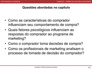 Administração de marketing Capítulo 6 — Análise dos mercados consumidores
Copyright © 2006 by Pearson Education 6-2
Questões abordadas no capítulo
• Como as características do comprador
influenciam seu comportamento de compra?
• Quais fatores psicológicos influenciam as
respostas do comprador ao programa de
marketing?
• Como o comprador toma decisões de compra?
• Como os profissionais de marketing analisam o
processo de tomada de decisão do comprador?
 