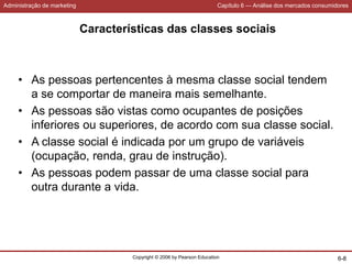 Administração de marketing Capítulo 6 — Análise dos mercados consumidores
Copyright © 2006 by Pearson Education 6-8
Características das classes sociais
• As pessoas pertencentes à mesma classe social tendem
a se comportar de maneira mais semelhante.
• As pessoas são vistas como ocupantes de posições
inferiores ou superiores, de acordo com sua classe social.
• A classe social é indicada por um grupo de variáveis
(ocupação, renda, grau de instrução).
• As pessoas podem passar de uma classe social para
outra durante a vida.
 