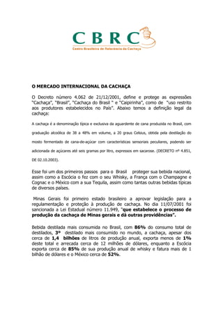 O MERCADO INTERNACIONAL DA CACHAÇA

O Decreto número 4.062 de 21/12/2001, define e protege as expressões
“Cachaça”, “Brasil”, “Cachaça do Brasil “ e “Caipirinha”, como de “uso restrito
aos produtores estabelecidos no País”. Abaixo temos a definição legal da
cachaça:

A cachaça é a denominação típica e exclusiva da aguardente de cana produzida no Brasil, com

graduação alcoólica de 38 a 48% em volume, a 20 graus Celsius, obtida pela destilação do

mosto fermentado de cana-de-açúcar com características sensoriais peculiares, podendo ser

adicionada de açúcares até seis gramas por litro, expressos em sacarose. (DECRETO nº 4.851,

DE 02.10.2003).


Esse foi um dos primeiros passos para o Brasil proteger sua bebida nacional,
assim como a Escócia o fez com o seu Whisky, a França com o Champagne e
Cognac e o México com a sua Tequila, assim como tantas outras bebidas típicas
de diversos países.

 Minas Gerais foi primeiro estado brasileiro a aprovar legislação para a
regulamentação e proteção à produção de cachaça. No dia 11/07/2001 foi
sancionada a Lei Estadual número 11.949, “que estabelece o processo de
produção da cachaça de Minas gerais e dá outras providências”.

Bebida destilada mais consumida no Brasil, com 86% do consumo total de
destilados, 3º destilado mais consumido no mundo, a cachaça, apesar dos
cerca de 1,4 bilhões de litros de produção anual, exporta menos de 1%
deste total e arrecada cerca de 12 milhões de dólares, enquanto a Escócia
exporta cerca de 85% de sua produção anual de whisky e fatura mais de 1
bilhão de dólares e o México cerca de 52%.
 